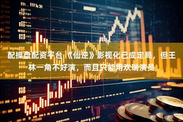 配操盘配资平台 《仙逆》影视化已成定局，但王林一角不好演，而且只能用欢瑞演员