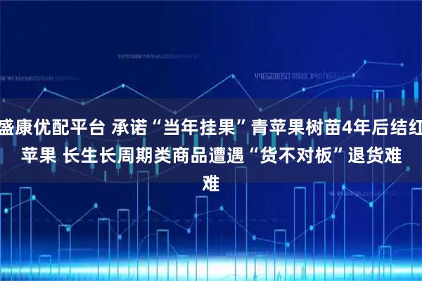 盛康优配平台 承诺“当年挂果”青苹果树苗4年后结红苹果 长生长周期类商品遭遇“货不对板”退货难