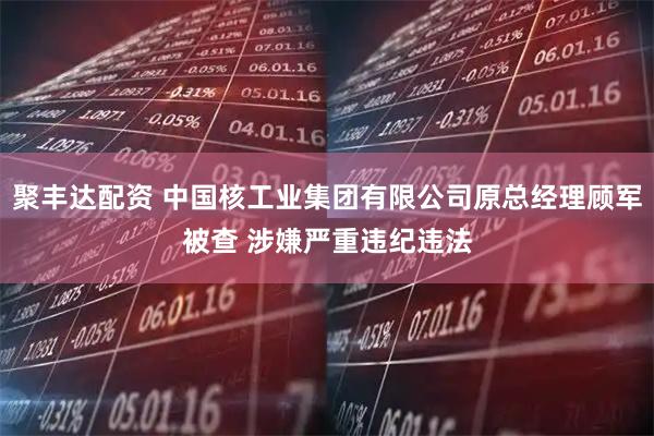 聚丰达配资 中国核工业集团有限公司原总经理顾军被查 涉嫌严重违纪违法
