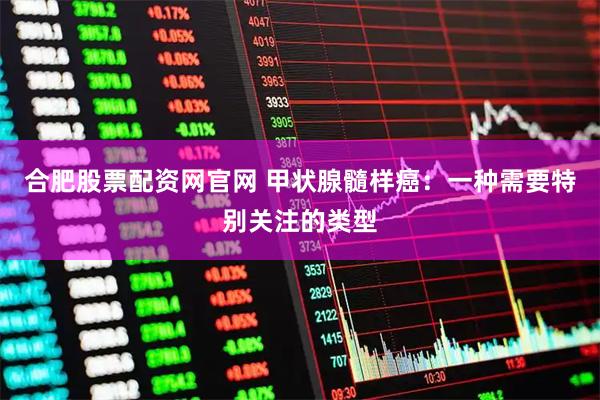 合肥股票配资网官网 甲状腺髓样癌：一种需要特别关注的类型