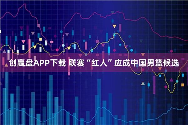 创赢盘APP下载 联赛“红人”应成中国男篮候选