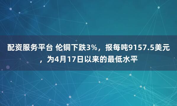 配资服务平台 伦铜下跌3%，报每吨9157.5美元，为4月17日以来的最低水平