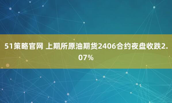 51策略官网 上期所原油期货2406合约夜盘收跌2.07%