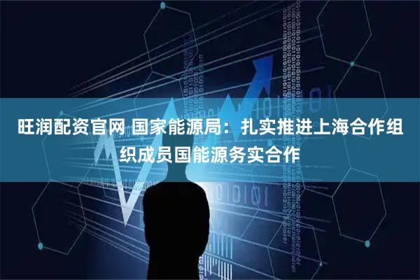 旺润配资官网 国家能源局：扎实推进上海合作组织成员国能源务实合作