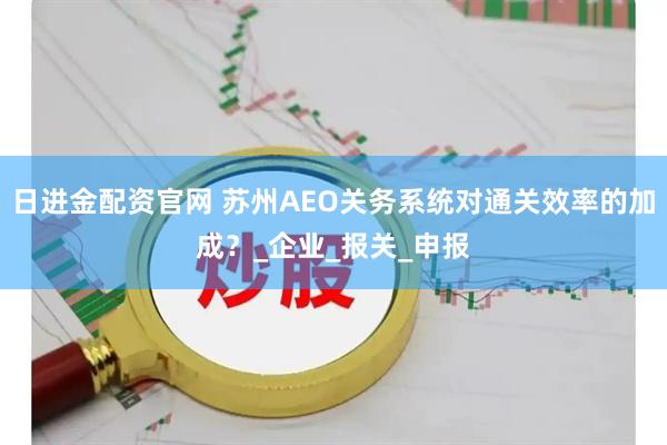 日进金配资官网 苏州AEO关务系统对通关效率的加成？_企业_报关_申报