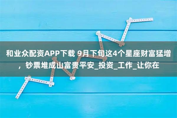 和业众配资APP下载 9月下旬这4个星座财富猛增，钞票堆成山富贵平安_投资_工作_让你在