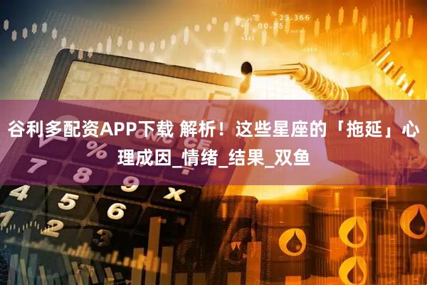 谷利多配资APP下载 解析！这些星座的「拖延」心理成因_情绪_结果_双鱼