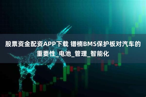 股票资金配资APP下载 镨楠BMS保护板对汽车的重要性_电池_管理_智能化