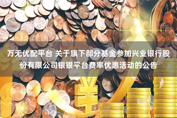 万无优配平台 关于旗下部分基金参加兴业银行股份有限公司银银平台费率优惠活动的公告