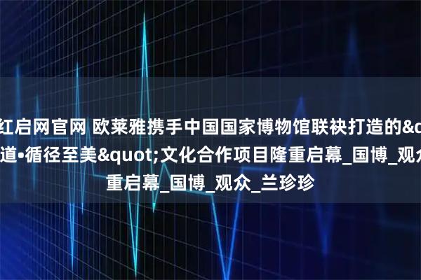 红启网官网 欧莱雅携手中国国家博物馆联袂打造的"美之道•循径至美"文化合作项目隆重启幕_国博_观众_兰珍珍