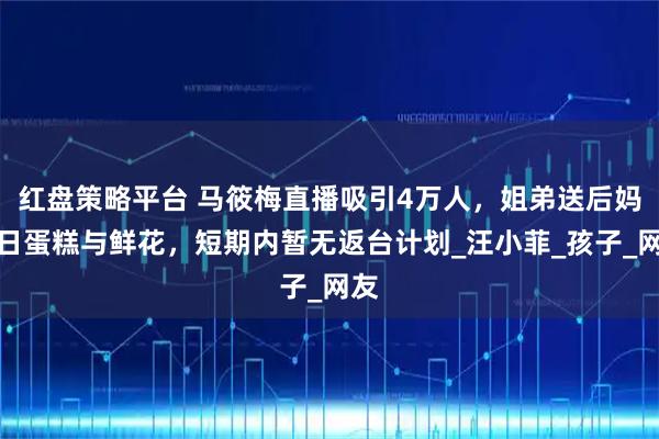 红盘策略平台 马筱梅直播吸引4万人，姐弟送后妈生日蛋糕与鲜花，短期内暂无返台计划_汪小菲_孩子_网友