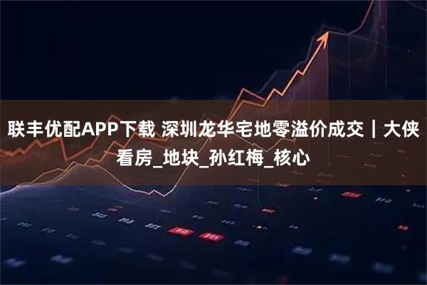 联丰优配APP下载 深圳龙华宅地零溢价成交｜大侠看房_地块_孙红梅_核心
