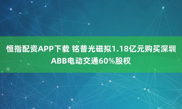 恒指配资APP下载 铭普光磁拟1.18亿元购买深圳ABB电动交通60%股权