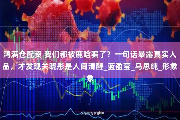 鸿满仓配资 我们都被鹿晗骗了？一句话暴露真实人品，才发现关晓彤是人间清醒_蓝盈莹_马思纯_形象