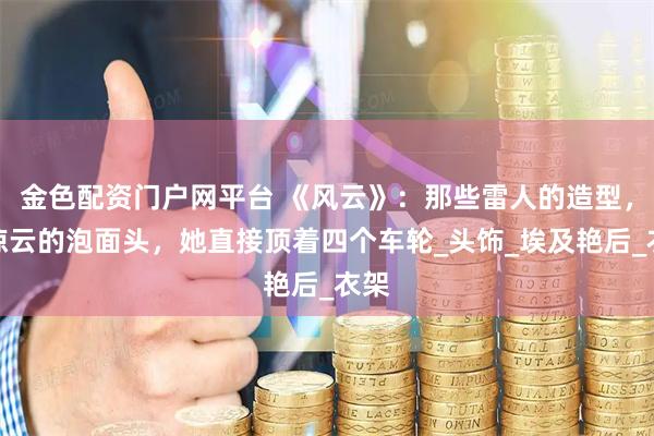 金色配资门户网平台 《风云》：那些雷人的造型，步惊云的泡面头，她直接顶着四个车轮_头饰_埃及艳后_衣架