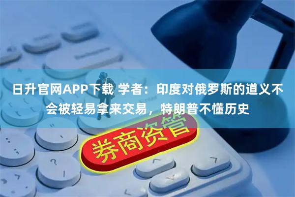 日升官网APP下载 学者：印度对俄罗斯的道义不会被轻易拿来交易，特朗普不懂历史