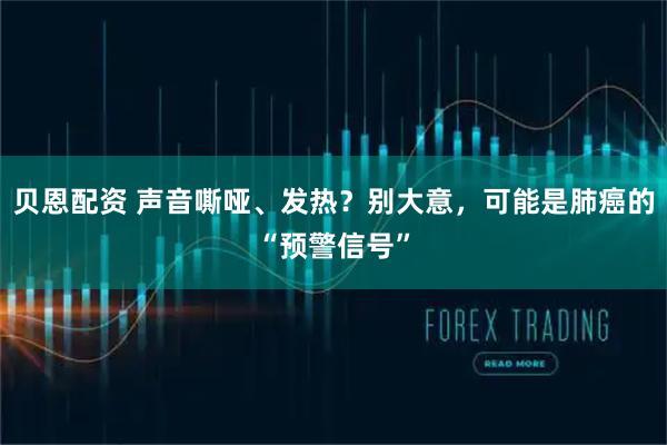 贝恩配资 声音嘶哑、发热？别大意，可能是肺癌的“预警信号”