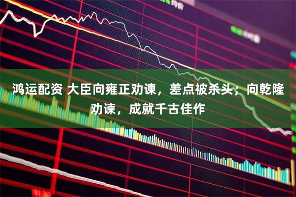 鸿运配资 大臣向雍正劝谏，差点被杀头；向乾隆劝谏，成就千古佳作