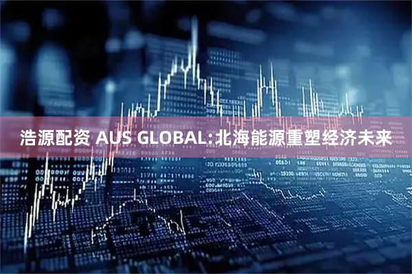 浩源配资 AUS GLOBAL:北海能源重塑经济未来