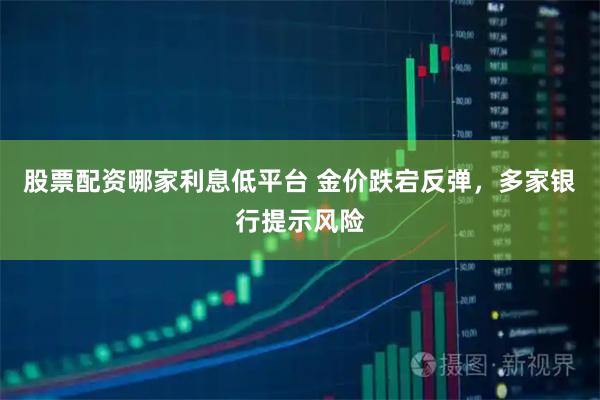 股票配资哪家利息低平台 金价跌宕反弹，多家银行提示风险