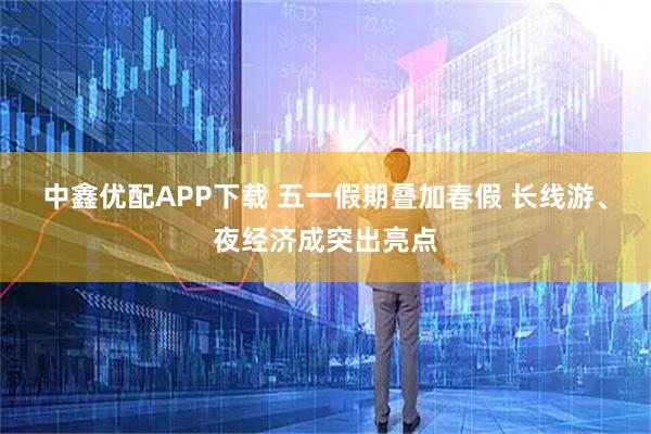 中鑫优配APP下载 五一假期叠加春假 长线游、夜经济成突出亮点